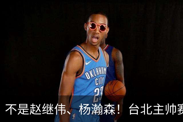 不是赵继伟、杨瀚森！台北主帅赛后盛赞一人，他是未来男篮的核心